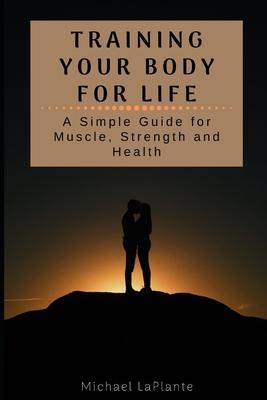 Training Your Body For Life: A Simple Guide for Muscle, Strength and Health