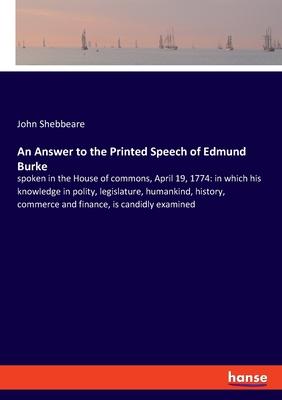 An Answer to the Printed Speech of Edmund Burke: spoken in the House of commons, April 19, 1774: in which his knowledge in polity, legislature, humank