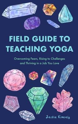 Field Guide to Teaching Yoga: Overcoming Fears, Rising to Challenges, and Thriving in a Job You Love