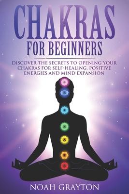 Chakras For Beginners: Discover the Secrets to Opening Your Chakras For Self-Healing, Positive Energies and Mind Expansion