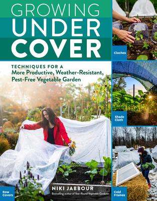 Growing Under Cover: Protect Your Vegetable Garden Against Unpredictable Weather, Deter Pests, Boost Your Yield, and Extend Your Harvest