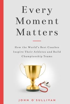 Every Moment Matters: How the World’’s Best Coaches Inspire Their Athletes and Build Championship Teams