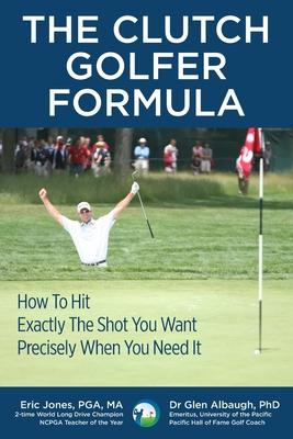 The CLUTCH GOLFER FORMULA: How To Hit Exactly The Shot You Want Precisely When You Need It