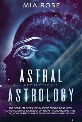 Astral Projection & Astrology: The Complete Beginners Guide to Zodiac Signs, How to Travel out Of Your Body On The Astral Plane, Find True Love, Your