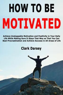 How to Be Motivated: Achieve Unstoppable Motivation and Positivity in Your Daily Life While Making Sure It Stays That Way so That You Can B
