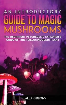 An Introductory Guide to Magic Mushrooms: The Beginners Psychedelic Explorer’’s Guide of This Hallucinogenic Plant