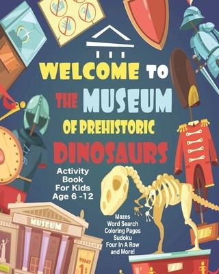 Welcome To The Museum Of Prehistoric Dinosaurs Activity Book For Kids Age 6 -12: Unleash Your Child’’s Creativity With These Fun Games, Mazes And Puzzl
