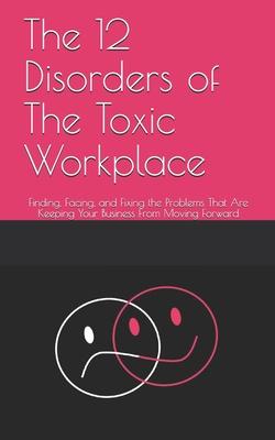 The 12 Disorders of The Toxic Workplace: Finding, Facing, and Fixing the Problems That Are Keeping Your Business From Moving Forward