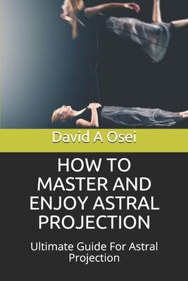 How to Master and Enjoy Astral Projection: Ultimate Guide For Astral Projection