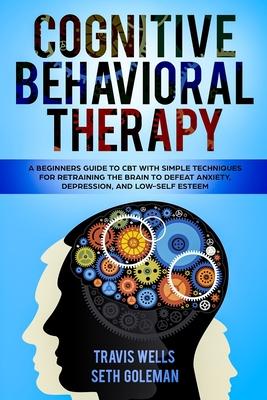 Cognitive Behavioral Therapy: A Beginners Guide to CBT with Simple Techniques for Retraining the Brain to Defeat Anxiety, Depression, and Low-Self E