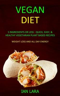 Vegan Diet: 5 Ingredients or Less - Quick, Easy, & Healthy Vegetarian Plant Based Recipes (Weight Loss and All Day Energy)