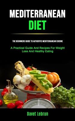 Mediterranean Diet: The Beginners Guide To Authentic Mediterranean Cuisine (A Practical Guide And Recipes For Weight Loss And Healthy Eati