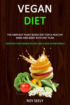 Vegan Diet: The Simplest Plant Based Diet for a Healthy Mind and Body with Diet Plan (Everyday Vegetarian Recipes and Clean Eating