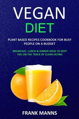 Vegan Diet: Plant Based Recipes Cookbook for Busy People on a Budget (Breakfast, Lunch & Dinner Ideas to Keep You on the Track of