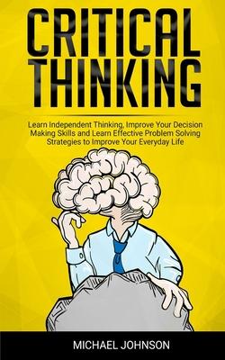 Critical Thinking: Learn Independent Thinking, Improve Your Decision Making Skills and Learn Effective Problem Solving Strategies to Impr