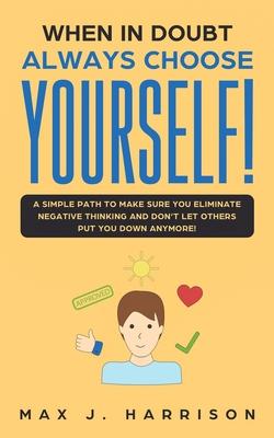 When in Doubt - Always Choose Yourself!: A Simple Path to Make Sure You Eliminate Negative Thinking and Don’’t Let Others Put You Down Anymore!