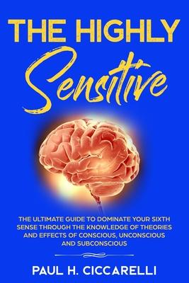 The Highly Sensitive: The Ultimate Guide to Dominate Your Sixth Sense Through the Knowledge of Theories and Effects of Conscious, Unconsciou