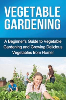 Vegetable Gardening: A beginner’’s guide to vegetable gardening and growing delicious vegetables from home!