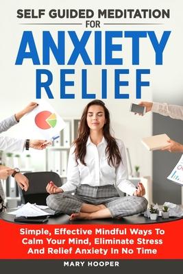 Self Guided Meditation For Anxiety Relief: Simple, Effective Mindful Ways To Calm Your Mind, Eliminate Stress And Relief Anxiety In No Time