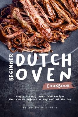Beginner Dutch Oven Cookbook: Simple & Tasty Dutch Oven Recipes That Can Be Enjoyed as Any Meal of The Day