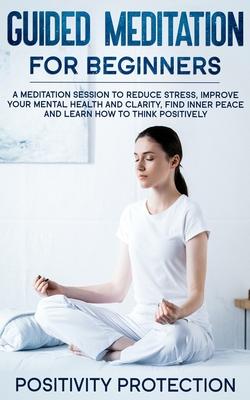 Guided Meditation For Beginners: A Meditation Session to Reduce Stress, Improve Your Mental Health and Clarity, Find Inner Peace and Learn How to Thin