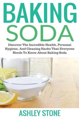 Baking Soda: Discover The Incredible Health, Personal Hygiene, And Cleaning Hacks That Everyone Needs To Know About Baking Soda