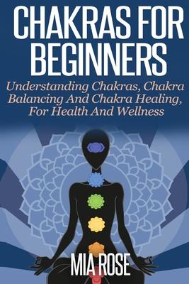 Chakras For Beginners: Understanding Chakras, Chakra Balancing and Chakra Healing, for Health and Wellness