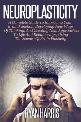 Neuroplasticity: A Complete Guide to Neuroplasticity Techniques & Practices to Improve your Brain Function, Develop new ways of Thinkin