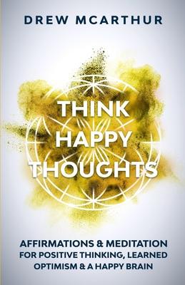 Think Happy Thoughts Affirmations and Meditation for Positive Thinking, Learned Optimism and A Happy Brain: Unlock the Advantage of the Happiness Habi