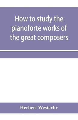 How to study the pianoforte works of the great composers: Handel, J. S. Bach, D. Scarlatti, C. P. E. Bach, Haydn, Mozart, Clementi, Beethoven;