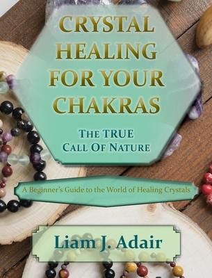 Crystal Healing for Your Chakras: The True Call of Nature: A Beginner’’s Introduction to the World of Healing Crystals