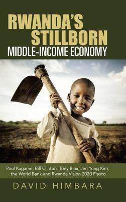 Rwanda’’s Stillborn Middle-Income Economy: Paul Kagame, Bill Clinton, Tony Blair, Jim Yong Kim, the World Bank and Rwanda Vision 2020 Fiasco