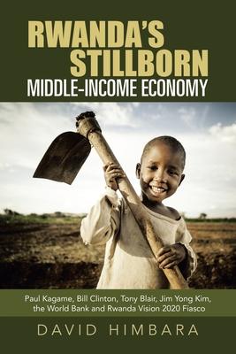 Rwanda’’s Stillborn Middle-Income Economy: Paul Kagame, Bill Clinton, Tony Blair, Jim Yong Kim, the World Bank and Rwanda Vision 2020 Fiasco