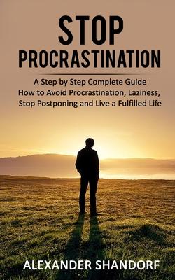 Stop Procrastination: A Step by Step Complete Guide How to Avoid Procrastination, Laziness, Stop Postponing and Live a Fulfilled Life