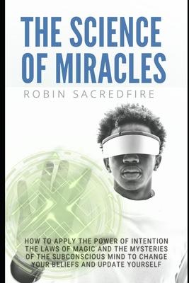 The Science of Miracles: How to Apply The Power of Intention, the Laws of Magic and the Mysteries of the Subconscious Mind to Change Your Belie