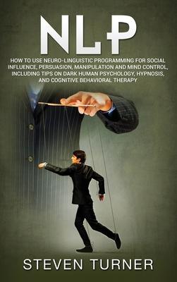 Nlp: How to Use Neuro-Linguistic Programming for Social Influence, Persuasion, Manipulation and Mind Control, Including Tip