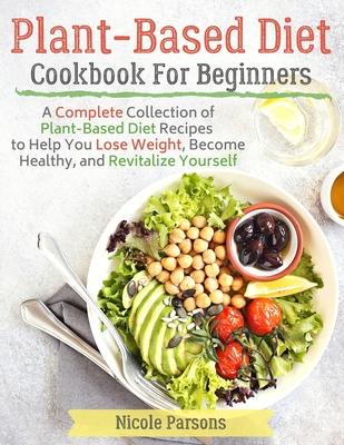 Plant-Based Diet Cookbook for Beginners: A Complete Collection of Plant Based Diet Recipes to Help You Lose Weight, Become Healthy, and Revitalize You