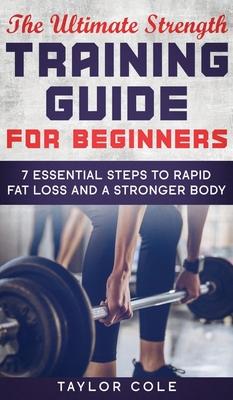 The Ultimate Strength Training Guide for Beginners: 7 Essential Steps to Rapid Fat Loss and A Stronger Body