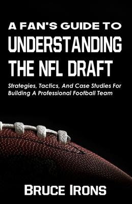 A Fan’’s Guide To Understanding The NFL Draft: Strategies, Tactics, And Case Studies For Building A Professional Football Team