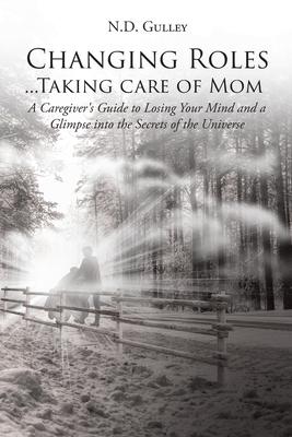 Changing Roles...Taking care of Mom: A Caregiver’’s Guide to Losing Your Mind and a Glimpse into the Secrets of the Universe