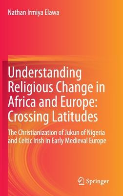 Understanding Religious Change in Africa and Europe: Crossing Latitudes: The Christianization of Jukun of Nigeria and Celtic Irish in Early Medieval E