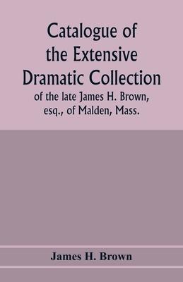Catalogue of the extensive dramatic collection of the late James H. Brown, esq., of Malden, Mass.