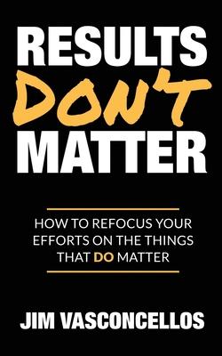 Results Don’’t Matter: How to Refocus Your Efforts on the Things that Do Matter