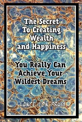 The Secret To Creating Wealth and Happiness: You Really Can Achieve Your Wildest Dreams