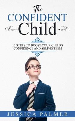 The Confident Child: 12 Steps To Boost Your Child’’s Confidence And Self-Esteem