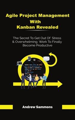 Agile Project Management With Kanban Revealed: The Secret To Get Out Of Stress And Overwhelming Work To Finally Become Productive
