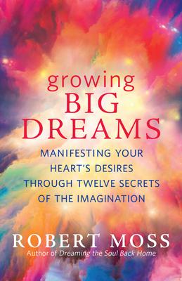 Growing Big Dreams: Manifesting Your Heart’’s Desires Through 12 Secrets of the Imagination