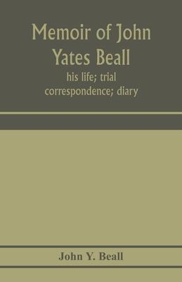 Memoir of John Yates Beall: his life; trial; correspondence; diary; and private manuscript found among his papers, including his own account of th