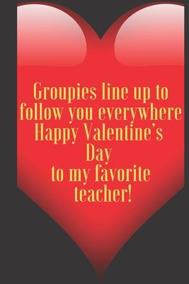 Groupies line up to follow you everywhere Happy Valentine’’s Day to my favorite teacher!: 110 Pages, Size 6x9 Write in your Idea and Thoughts, a Gift w
