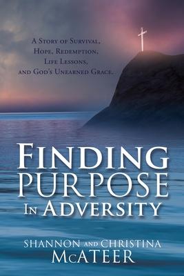 Finding Purpose In Adversity: A Story of Survival, Hope, Redemption, Life Lessons, and God’’s Unearned Grace.